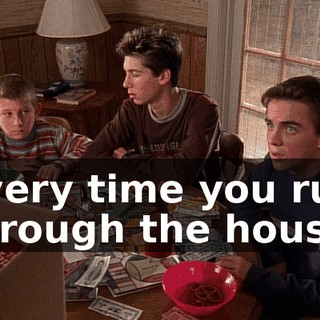 Every time you run through the house,