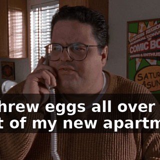 He threw eggs all over the front of my new apartment.
