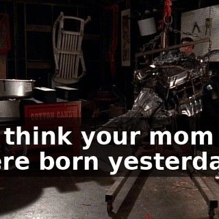You think your mom and I were born yesterday?