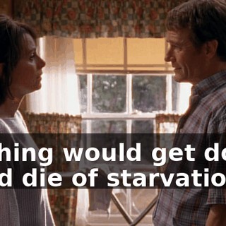 Nothing would get done. We'd die of starvation.