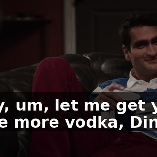 Okay, um, let me get you some more vodka, Dinesh.