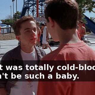 - that was totally cold-blooded. - Don't be such a baby.