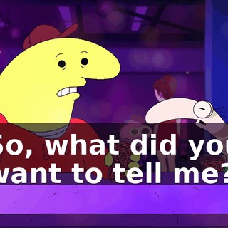 So, what did you want to tell me?