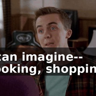 I can imagine-- cooking, shopping,