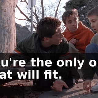 You're the only one that will fit.