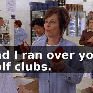 and I ran over your golf clubs.