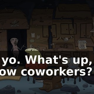 Yo, yo. What's up, my fellow coworkers?