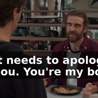 that needs to apologize to you. You're my boss,