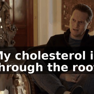 My cholesterol is through the roof.