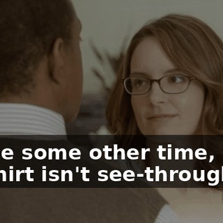 Maybe some other time, when my shirt isn't see-through.