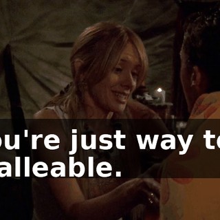 You're just way too malleable.