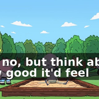 Oh, no, but think about how good it'd feel