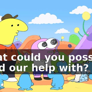 What could you possibly need our help with?