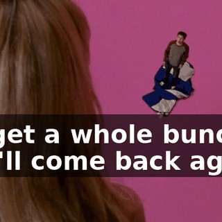 I'll get a whole bunch if you'll come back again.