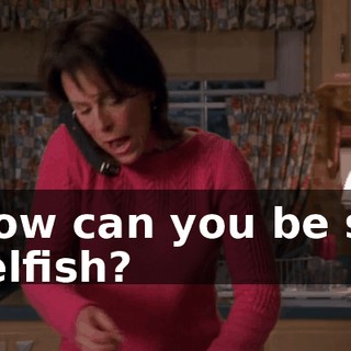 How can you be so selfish?