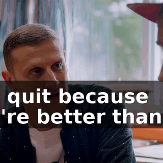You quit because you're better than me