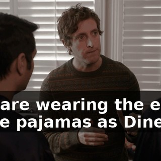 You are wearing the exact same pajamas as Dinesh,