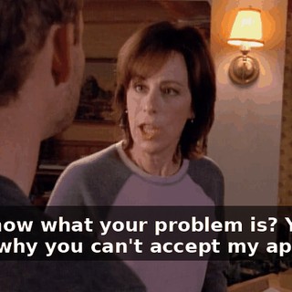 You know what your problem is? You know why you can't accept my apology?