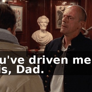 You've driven me to this, Dad.
