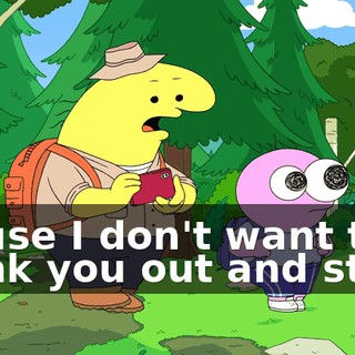 'cause I don't want to freak you out and stuff.
