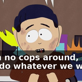 With no cops around, we can do whatever we want!