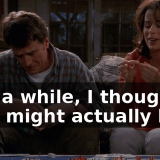 For a while, I thought you might actually be--