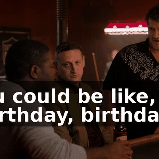 You could be like, "Birthday, birthday"?