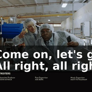 - Come on, let's go. - All right, all right.