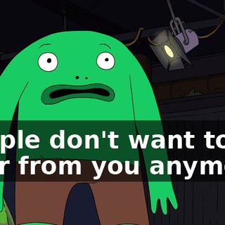 People don't want to hear from you anymore.