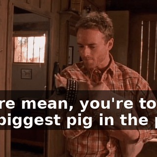 You're mean, you're tough, the biggest pig in the pen