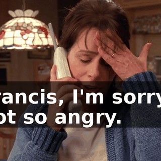 Francis, I'm sorry I got so angry.
