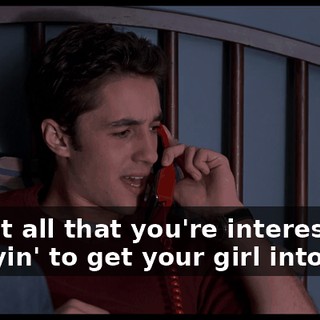 Is that all that you're interested in, tryin' to get your girl into bed?