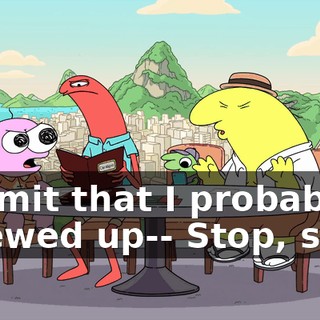 I admit that I probably screwed up-- Stop, stop.