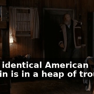 your identical American cousin is in a heap of trouble.