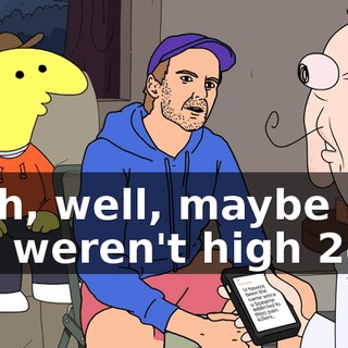 Yeah, well, maybe if you weren't high 24-7,
