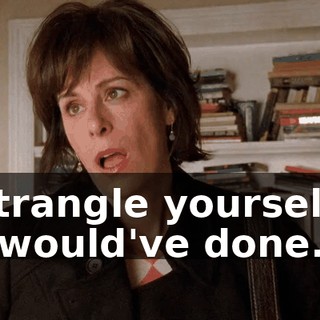 - strangle yourself... - I would've done...