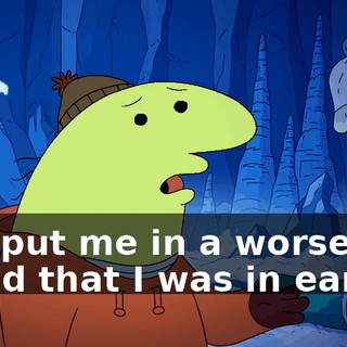 You put me in a worse mood that I was in earlier.