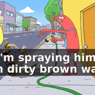 So I'm spraying him with dirty brown water.