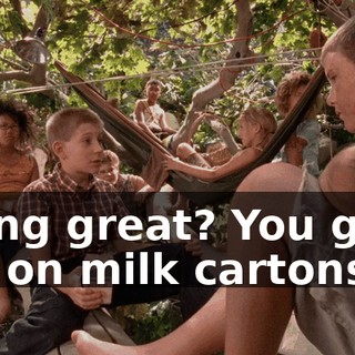 Going great? You guys are on milk cartons.