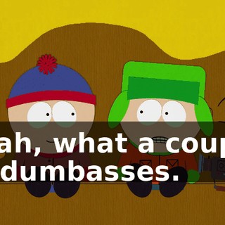 Yeah, what a couple of dumbasses.