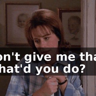 Don't give me that. What'd you do?