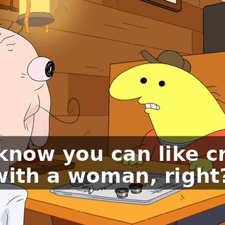 You know you can like create life with a woman, right?
