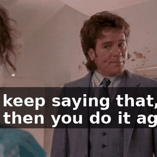 You keep saying that, and then you do it again!