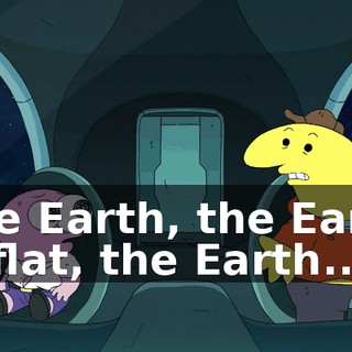 The Earth, the Earth is flat, the Earth...
