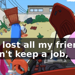 I've lost all my friends, I can't keep a job,