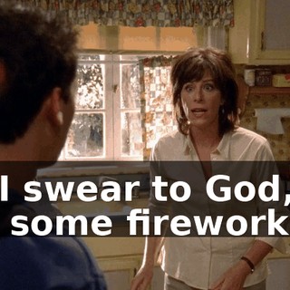 or, I swear to God, I'll set some fireworks