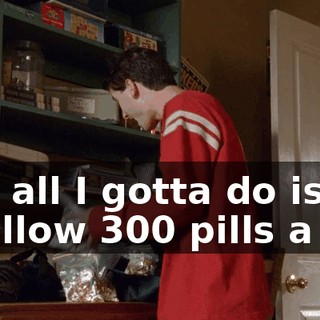 and all I gotta do is swallow 300 pills a day
