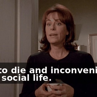 had to die and inconvenience your social life.