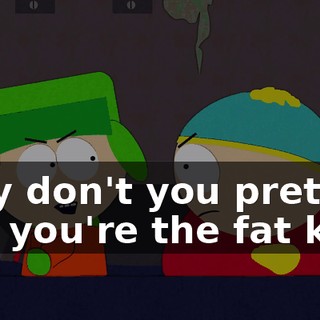 Why don't you pretend like you're the fat kid?