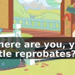 Where are you, you little reprobates?